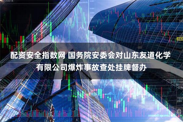 配资安全指数网 国务院安委会对山东友道化学 有限公司爆炸事故查处挂牌督办