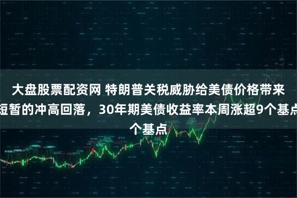 大盘股票配资网 特朗普关税威胁给美债价格带来短暂的冲高回落，30年期美债收益率本周涨超9个基点