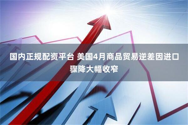 国内正规配资平台 美国4月商品贸易逆差因进口骤降大幅收窄