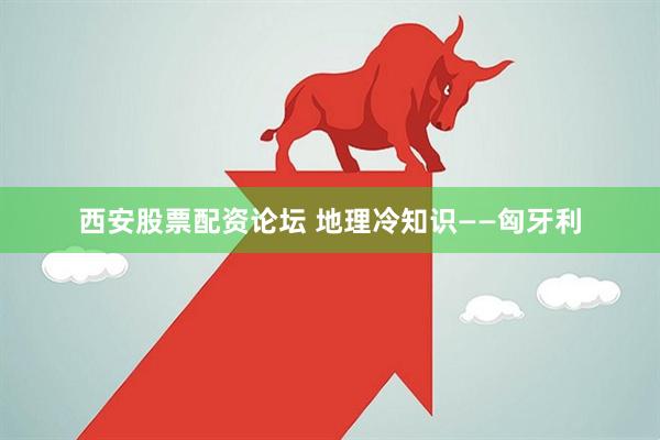 西安股票配资论坛 地理冷知识——匈牙利
