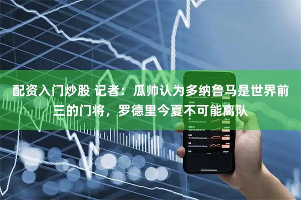 配资入门炒股 记者：瓜帅认为多纳鲁马是世界前三的门将，罗德里今夏不可能离队