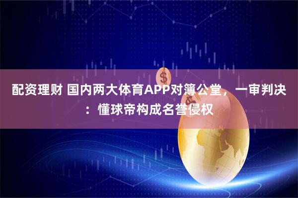 配资理财 国内两大体育APP对簿公堂，一审判决：懂球帝构成名誉侵权