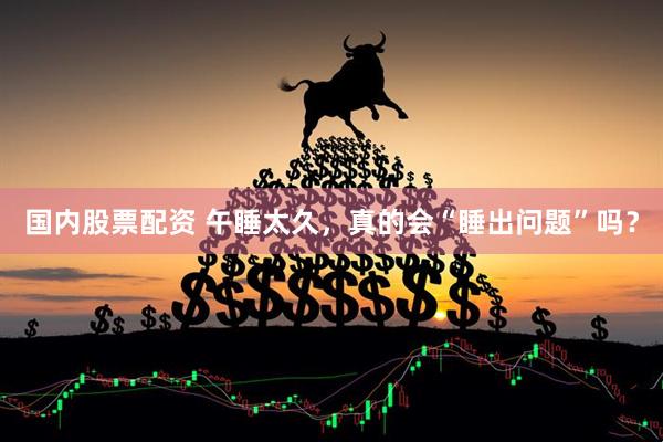 国内股票配资 午睡太久，真的会“睡出问题”吗？