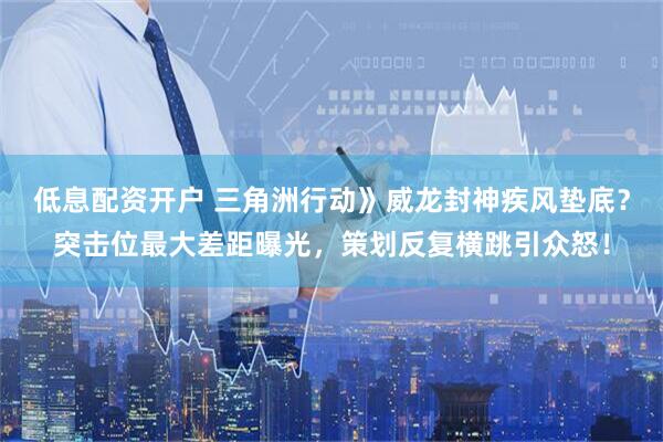 低息配资开户 三角洲行动》威龙封神疾风垫底？突击位最大差距曝光，策划反复横跳引众怒！