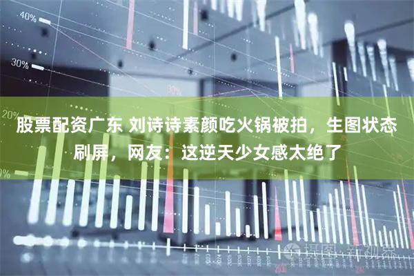 股票配资广东 刘诗诗素颜吃火锅被拍，生图状态刷屏，网友：这逆天少女感太绝了